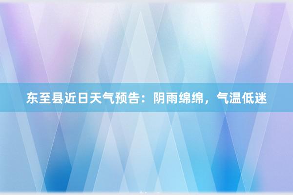 东至县近日天气预告：阴雨绵绵，气温低迷